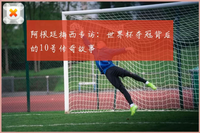 阿根廷梅西专访:世界杯夺冠背后的10号传奇故事