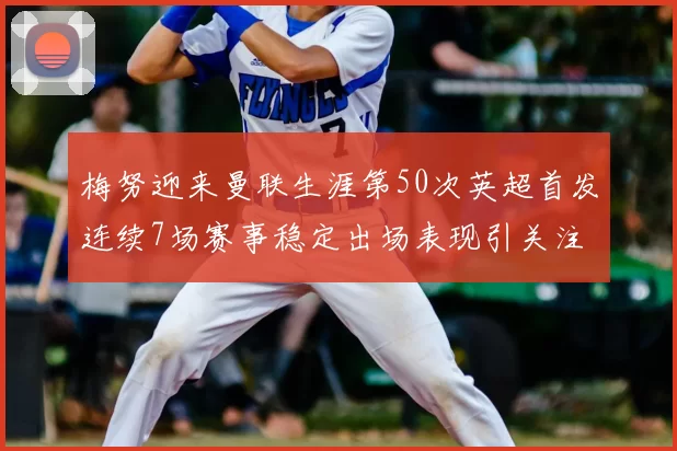 梅努迎来曼联生涯第50次英超首发连续7场赛事稳定出场表现引关注