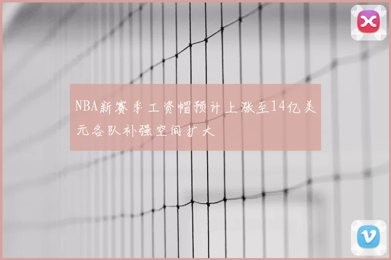 NBA新赛季工资帽预计上涨至14亿美元各队补强空间扩大