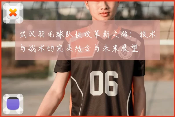 武汉羽毛球队快攻革新之路:技术与战术的完美结合与未来展望