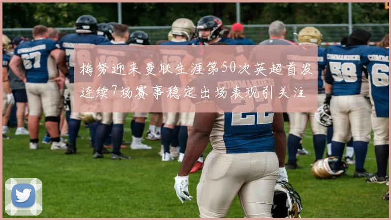 梅努迎来曼联生涯第50次英超首发连续7场赛事稳定出场表现引关注
