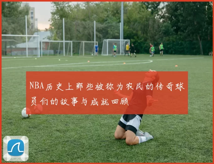 NBA历史上那些被称为农民的传奇球员们的故事与成就回顾