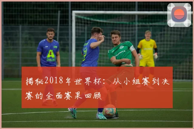 揭秘2018年世界杯:从小组赛到决赛的全面赛果回顾