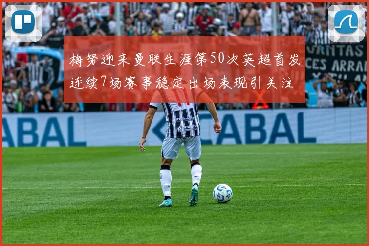 梅努迎来曼联生涯第50次英超首发连续7场赛事稳定出场表现引关注