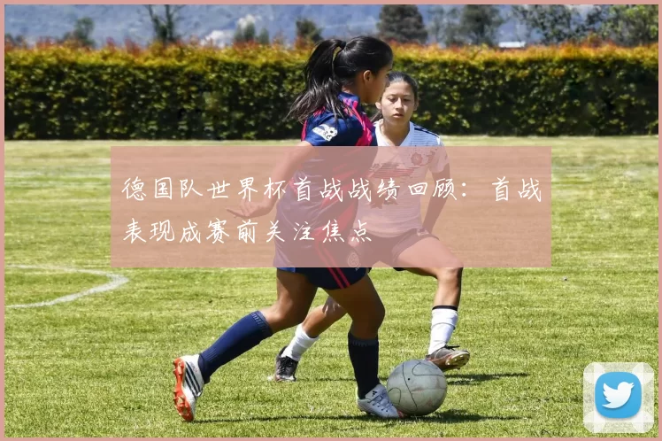 德国队世界杯首战战绩回顾:首战表现成赛前关注焦点