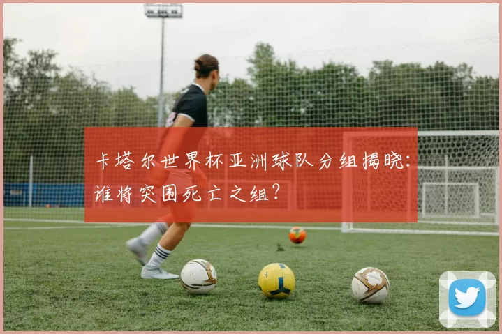 卡塔尔世界杯亚洲球队分组揭晓:谁将突围死亡之组?
