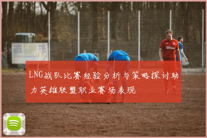 LNG战队比赛经验分析与策略探讨助力英雄联盟职业赛场表现